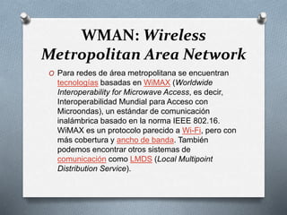 WMAN: Wireless
Metropolitan Area Network
O Para redes de área metropolitana se encuentran
tecnologías basadas en WiMAX (Worldwide
Interoperability for Microwave Access, es decir,
Interoperabilidad Mundial para Acceso con
Microondas), un estándar de comunicación
inalámbrica basado en la norma IEEE 802.16.
WiMAX es un protocolo parecido a Wi-Fi, pero con
más cobertura y ancho de banda. También
podemos encontrar otros sistemas de
comunicación como LMDS (Local Multipoint
Distribution Service).
 