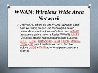 WWAN: Wireless Wide Area
Network
O Una WWAN difiere de una WLAN (Wireless Local
Área Network) en que usa tecnologías de red
celular de comunicaciones móviles como WiMAX
(aunque se aplica mejor a Redes WMAN), UMTS
(Universal Mobile Telecommunications System),
GPRS, EDGE, CDMA2000, GSM, CDPD, Mobitex,
HSPA y 3G para transferir los datos. También
incluye LMDS y Wi-Fi autónoma para conectar a
internet.
 