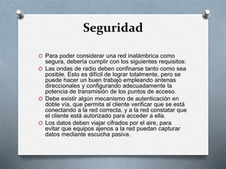 Seguridad
O Para poder considerar una red inalámbrica como
segura, debería cumplir con los siguientes requisitos:
O Las ondas de radio deben confinarse tanto como sea
posible. Esto es difícil de lograr totalmente, pero se
puede hacer un buen trabajo empleando antenas
direccionales y configurando adecuadamente la
potencia de transmisión de los puntos de acceso.
O Debe existir algún mecanismo de autenticación en
doble vía, que permita al cliente verificar que se está
conectando a la red correcta, y a la red constatar que
el cliente está autorizado para acceder a ella.
O Los datos deben viajar cifrados por el aire, para
evitar que equipos ajenos a la red puedan capturar
datos mediante escucha pasiva.
 