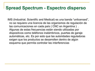 Spread Spectrum - Espectro disperso
IMS (Industrial, Scientific and Medical) es una banda “unlicensed”,
no se requiere una licencia de las organismos de regulación de
las comunicaciones en cada país ( CNC en Argentina ) .
Algunas de estas frecuencias están siendo utilizadas por
dispositivos como teléfonos inalámbricos, puertas de garaje
automáticas, etc. Es por esto que las autoridades reguladoras
exigen que los productos se desarrollen dentro de algún
esquema que permita controlar las interferencias
 