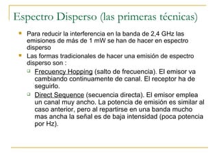 Espectro Disperso (las primeras técnicas)
 Para reducir la interferencia en la banda de 2,4 GHz las
emisiones de más de 1 mW se han de hacer en espectro
disperso
 Las formas tradicionales de hacer una emisión de espectro
disperso son :
 Frecuency Hopping (salto de frecuencia). El emisor va
cambiando continuamente de canal. El receptor ha de
seguirlo.
 Direct Sequence (secuencia directa). El emisor emplea
un canal muy ancho. La potencia de emisión es similar al
caso anterior, pero al repartirse en una banda mucho
mas ancha la señal es de baja intensidad (poca potencia
por Hz).
 