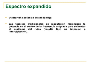Espectro expandido
 Utilizar una potencia de salida baja.
 Las técnicas tradicionales de modulación maximizan la
potencia en el centro de la frecuencia asignada para solventar
el problema del ruido (resulta fácil su detección e
interceptación).
 
