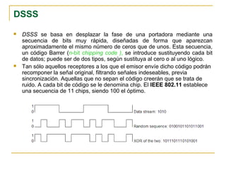 DSSS
 DSSS se basa en desplazar la fase de una portadora mediante una
secuencia de bits muy rápida, diseñadas de forma que aparezcan
aproximadamente el mismo número de ceros que de unos. Esta secuencia,
un código Barrer (n-bit chipping code ), se introduce sustituyendo cada bit
de datos; puede ser de dos tipos, según sustituya al cero o al uno lógico.
 Tan sólo aquellos receptores a los que el emisor envíe dicho código podrán
recomponer la señal original, filtrando señales indeseables, previa
sincronización. Aquellas que no sepan el código creerán que se trata de
ruido. A cada bit de código se le denomina chip. El IEEE 802.11 establece
una secuencia de 11 chips, siendo 100 el óptimo.
 