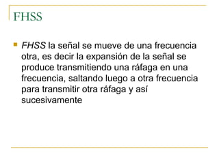 FHSS
 FHSS la señal se mueve de una frecuencia
otra, es decir la expansión de la señal se
produce transmitiendo una ráfaga en una
frecuencia, saltando luego a otra frecuencia
para transmitir otra ráfaga y así
sucesivamente
 