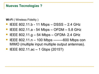 Nuevas Tecnologías ?
Wi-Fi ( Wireless Fidelity )
 IEEE 802.11.b - 11 Mbps – DSSS – 2.4 GHz
 IEEE 802.11.a - 54 Mbps – OFDM – 5.8 GHz
 IEEE 802.11.g – 54 Mbps – OFDM- 2.4 GHz
 IEEE 802.11.n – 100 Mbps --------600 Mbps con
MIMO (multiple input multiple output antennas).
 IEEE 802.11.ac – 1 Gbps (2015?)
 