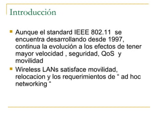 Introducción
 Aunque el standard IEEE 802.11 se
encuentra desarrollando desde 1997,
continua la evolución a los efectos de tener
mayor velocidad , seguridad, QoS y
movilidad
 Wireless LANs satisface movilidad,
relocacion y los requerimientos de “ ad hoc
networking “
 