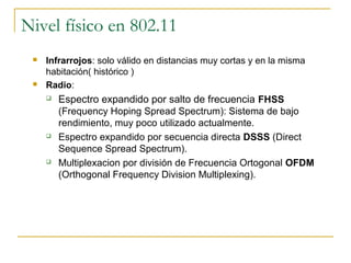 Nivel físico en 802.11
 Infrarrojos: solo válido en distancias muy cortas y en la misma
habitación( histórico )
 Radio:
 Espectro expandido por salto de frecuencia FHSS
(Frequency Hoping Spread Spectrum): Sistema de bajo
rendimiento, muy poco utilizado actualmente.
 Espectro expandido por secuencia directa DSSS (Direct
Sequence Spread Spectrum).
 Multiplexacion por división de Frecuencia Ortogonal OFDM
(Orthogonal Frequency Division Multiplexing).
 