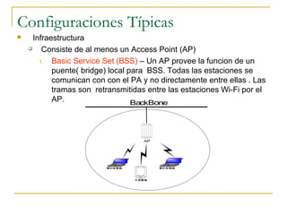 Configuraciones Típicas
 Infraestructura
 Consiste de al menos un Access Point (AP)
1. Basic Service Set (BSS) – Un AP provee la funcion de un
puente( bridge) local para BSS. Todas las estaciones se
comunican con con el PA y no directamente entre ellas . Las
tramas son retransmitidas entre las estaciones Wi-Fi por el
AP.
筆記型電腦 筆記型電腦
手提電腦
AP
BackBone
 