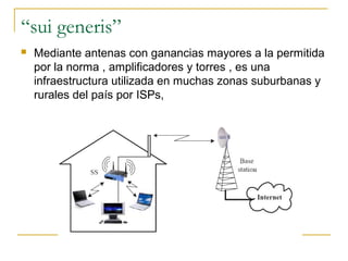 “sui generis”
 Mediante antenas con ganancias mayores a la permitida
por la norma , amplificadores y torres , es una
infraestructura utilizada en muchas zonas suburbanas y
rurales del país por ISPs,
 