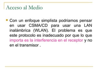 Acceso al Medio
 Con un enfoque simplista podriamos pensar
en usar CSMA/CD para usar una LAN
inalámbrica (WLAN). El problema es que
este protocolo es inadecuado por que lo que
importa es la interferencia en el receptor y no
en el transmisor .
 