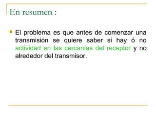 En resumen :
 El problema es que antes de comenzar una
transmisión se quiere saber si hay ó no
actividad en las cercanías del receptor y no
alrededor del transmisor.
 