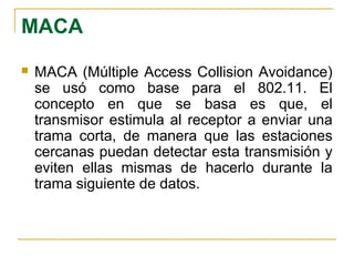 MACA
 MACA (Múltiple Access Collision Avoidance)
se usó como base para el 802.11. El
concepto en que se basa es que, el
transmisor estimula al receptor a enviar una
trama corta, de manera que las estaciones
cercanas puedan detectar esta transmisión y
eviten ellas mismas de hacerlo durante la
trama siguiente de datos.
 