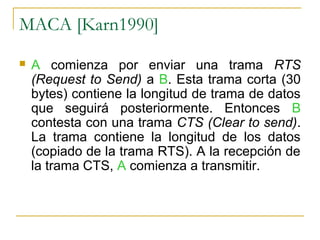 MACA [Karn1990]
 A comienza por enviar una trama RTS
(Request to Send) a B. Esta trama corta (30
bytes) contiene la longitud de trama de datos
que seguirá posteriormente. Entonces B
contesta con una trama CTS (Clear to send).
La trama contiene la longitud de los datos
(copiado de la trama RTS). A la recepción de
la trama CTS, A comienza a transmitir.
 