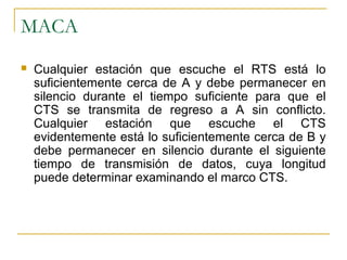 MACA
 Cualquier estación que escuche el RTS está lo
suficientemente cerca de A y debe permanecer en
silencio durante el tiempo suficiente para que el
CTS se transmita de regreso a A sin conflicto.
Cualquier estación que escuche el CTS
evidentemente está lo suficientemente cerca de B y
debe permanecer en silencio durante el siguiente
tiempo de transmisión de datos, cuya longitud
puede determinar examinando el marco CTS.
 