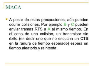 MACA
 A pesar de estas precauciones, aún pueden
ocurrir colisiones. Por ejemplo B y C pueden
enviar tramas RTS a A al mismo tiempo. En
el caso de una colisión, un transmisor sin
éxito (es decir uno que no escucha un CTS
en la ranura de tiempo esperado) espera un
tiempo aleatorio y reintenta.
 