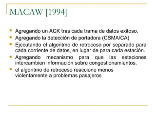 MACAW [1994]
 Agregando un ACK tras cada trama de datos exitoso.
 Agregando la detección de portadora (CSMA/CA)
 Ejecutando el algoritmo de retroceso por separado para
cada corriente de datos, en lugar de para cada estación.
 Agregando mecanismo para que las estaciones
intercambien información sobre congestionamientos.
 el algoritmo de retroceso reaccione menos
violentamente a problemas pasajeros
 