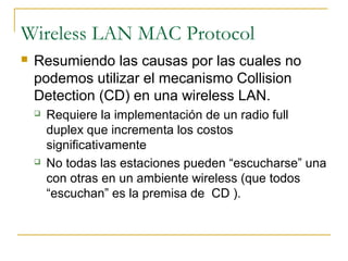 Wireless LAN MAC Protocol
 Resumiendo las causas por las cuales no
podemos utilizar el mecanismo Collision
Detection (CD) en una wireless LAN.
 Requiere la implementación de un radio full
duplex que incrementa los costos
significativamente
 No todas las estaciones pueden “escucharse” una
con otras en un ambiente wireless (que todos
“escuchan” es la premisa de CD ).
 