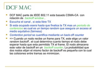 DCF MAC
 DCF MAC parte de IEEE 802.11 esta basado CSMA-CA con
rotación de backoff window .
 Escucha el canal , si esta libre TX
 Si esta ocupado esera hasta que finalice la TX mas un periodo de
contencion es cual es un tiempo random que asegura un acceso al
medio equitativo (fairness)
 Contention period se cuantifica mediante un back-off counter
 => Cuando un nodo recibe un frame para TX, este elige un valor
random backoff , el cual determina cuanto tiempo el nodo debe
esperar hasta que esta permitido TX el frame. El nodo almacena
este valor de backoff en un backoff counter. La probabilidad que
dos nodos elijan el mismo factor de backoff es pequeña con la cual
las colisiones entre tramas se minimizan.
 