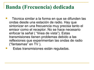 Banda (Frecuencia) dedicada
 Técnica similar a la forma en que se difunden las
ondas desde una estación de radio. Hay que
sintonizar en una frecuencia muy precisa tanto el
emisor como el receptor. No se hace necesario
enfocar la señal ( “línea de vista”). Estas
transmisiones tienen problemas debido a las
reflexiones que experimentan las ondas de radio
(“fantasmas” en TV ).
 Estas transmisiones están reguladas.
 