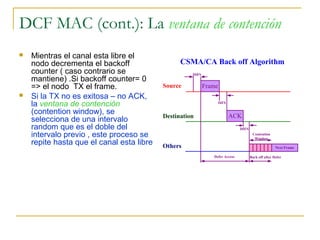 DCF MAC (cont.): La ventana de contención
 Mientras el canal esta libre el
nodo decrementa el backoff
counter ( caso contrario se
mantiene) .Si backoff counter= 0
=> el nodo TX el frame.
 Si la TX no es exitosa – no ACK,
la ventana de contención
(contention window), se
selecciona de una intervalo
random que es el doble del
intervalo previo , este proceso se
repite hasta que el canal esta libre
Source
Destination
Others
DIFS
Frame
SIFS
ACK
DIFS
Next Frame
Defer Access Back off after Defer
Contention
Window
CSMA/CA Back off Algorithm
 