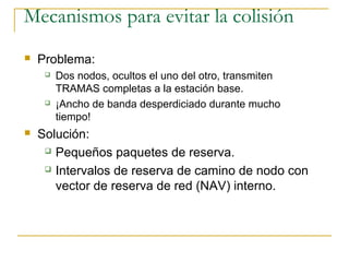 Mecanismos para evitar la colisión
 Problema:
 Dos nodos, ocultos el uno del otro, transmiten
TRAMAS completas a la estación base.
 ¡Ancho de banda desperdiciado durante mucho
tiempo!
 Solución:
 Pequeños paquetes de reserva.
 Intervalos de reserva de camino de nodo con
vector de reserva de red (NAV) interno.
 