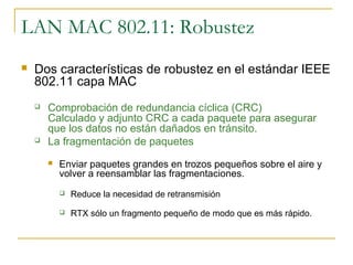 LAN MAC 802.11: Robustez
 Dos características de robustez en el estándar IEEE
802.11 capa MAC
 Comprobación de redundancia cíclica (CRC)
Calculado y adjunto CRC a cada paquete para asegurar
que los datos no están dañados en tránsito.
 La fragmentación de paquetes
 Enviar paquetes grandes en trozos pequeños sobre el aire y
volver a reensamblar las fragmentaciones.
 Reduce la necesidad de retransmisión
 RTX sólo un fragmento pequeño de modo que es más rápido.
 