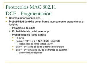 Protocolos MAC 802.11
DCF - Fragmentación
 Canales menos confiables
 Probabilidad de éxito de un frame inversamente proporcional a
longitud
 Para frame de n bits
 Probabilidad de un bit en error p
 Probabilidad de frame exitoso
 (1-p)**n
 Para p = 10**-4 y L = 12,144 bits (ethernet)
 Probabilidad de frame exitoso es 30%
 Si p = 10**-5 uno de cada 9 frames se dañarán
 Si p = 10**-6 más de 1% de los frames se dañarán
 Una docena por segundo
 