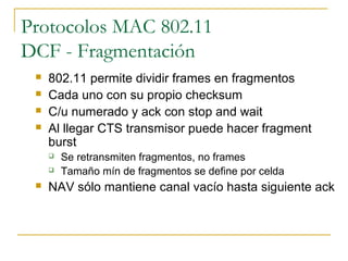 Protocolos MAC 802.11
DCF - Fragmentación
 802.11 permite dividir frames en fragmentos
 Cada uno con su propio checksum
 C/u numerado y ack con stop and wait
 Al llegar CTS transmisor puede hacer fragment
burst
 Se retransmiten fragmentos, no frames
 Tamaño mín de fragmentos se define por celda
 NAV sólo mantiene canal vacío hasta siguiente ack
 