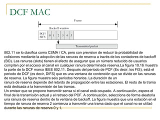 DCF MAC
802.11 se lo clasifica como CSMA / CA, pero con prevision de reducir la probabilidad de
colisiones mediante la adopción de las ranuras de reserva a través de los contadores de backoff
(BO). Las ranuras (slots) tienen el efecto de asegurar que un número reducido de usuarios
compiten por el acceso al canal en cualquier ranura determinada reserva.La figura 10.16 muestra
la parte de la DCF marco IEEE 802.11. Después del período de PCF (Es decir, los FIS), está el
periodo de DCF (es decir, DIFS) que es una ventana de contención que se divide en las ranuras
de reserva. La figura muestra seis períodos horarios. La duración de un
ranura de reserva depende del retardo de propagación entre las estaciones. El resto de la trama
está dedicada a la transmisión de las tramas.
Un emisor que se propone transmitir sensa si el canal está ocupado. A continuación, espera el
final de la transmisión actual y el retraso del PCF. A continuación, selecciona de forma aleatoria
una ranura de reserva dentro de la ventana de backoff. La figura muestra que una estación en el
tiempo de ranura de reserva 2 comienza a transmitir una trama dado que el canal no se utilizó
durante las ranuras de reserva 0 y 1.
 
