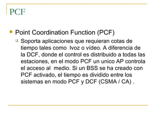 PCF
 Point Coordination Function (PCF)
 Soporta aplicaciones que requieran cotas de
tiempo tales como lvoz o vídeo. A diferencia de
la DCF, donde el control es distribuido a todas las
estaciones, en el modo PCF un unico AP controla
el acceso al medio. Si un BSS se ha creado con
PCF activado, el tiempo es dividido entre los
sistemas en modo PCF y DCF (CSMA / CA) .
 