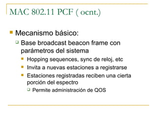 MAC 802.11 PCF ( ocnt.)
 Mecanismo básico:
 Base broadcast beacon frame con
parámetros del sistema
 Hopping sequences, sync de reloj, etc
 Invita a nuevas estaciones a registrarse
 Estaciones registradas reciben una cierta
porción del espectro
 Permite administración de QOS
 
