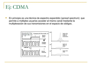 Ej: CDMA
 En principio es una técnica de espectro expandido (spread spectrum) que
permite a múltiples usuarios acceder al mismo canal mediante la
multiplexación de sus transmisiones en el espacio de códigos.
 