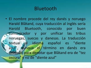 Bluetooth
• El nombre procede del rey danés y noruego
  Harald Blåtand, cuya traducción al inglés sería
  Harold Bluetooth, conocido por buen
  comunicador y por unificar las tribus
  noruegas, suecas y danesas. La traducción
  textual al idioma español es "diente
  azul", aunque el término en danés era
  utilizado para denotar que Blåtand era de "tez
  oscura" y no de "diente azul"
 
