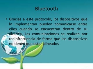 Bluetooth
• Gracias a este protocolo, los dispositivos que
  lo implementan pueden comunicarse entre
  ellos cuando se encuentran dentro de su
  alcance. Las comunicaciones se realizan por
  radiofrecuencia de forma que los dispositivos
  no tienen que estar alineados
 