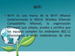 WIFI
• Wi-Fi es una marca de la Wi-Fi Alliance
  (anteriormente la WECA: Wireless Ethernet
  Compatibility Alliance), la organización
  comercial que adopta, prueba y certifica que
  los equipos cumplen los estándares 802.11
  relacionados a redes inalámbricas de área
  local.
 