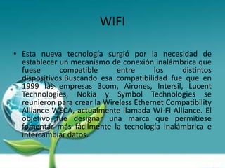 WIFI

• Esta nueva tecnología surgió por la necesidad de
  establecer un mecanismo de conexión inalámbrica que
  fuese      compatible      entre      los    distintos
  dispositivos.Buscando esa compatibilidad fue que en
  1999 las empresas 3com, Airones, Intersil, Lucent
  Technologies, Nokia y Symbol Technologies se
  reunieron para crear la Wireless Ethernet Compatibility
  Alliance WECA, actualmente llamada Wi-Fi Alliance. El
  objetivo fue designar una marca que permitiese
  fomentar más fácilmente la tecnología inalámbrica e
  intercambiar datos.
 