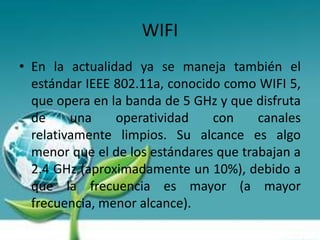 WIFI
• En la actualidad ya se maneja también el
  estándar IEEE 802.11a, conocido como WIFI 5,
  que opera en la banda de 5 GHz y que disfruta
  de     una    operatividad    con     canales
  relativamente limpios. Su alcance es algo
  menor que el de los estándares que trabajan a
  2.4 GHz (aproximadamente un 10%), debido a
  que la frecuencia es mayor (a mayor
  frecuencia, menor alcance).
 