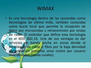 WIMAX
• Es una tecnología dentro de las conocidas como
  tecnologías de última milla, también conocidas
  como bucle local que permite la recepción de
  datos por microondas y retransmisión por ondas
  de radio. El estándar que define esta tecnología
  es el IEEE 802.16. Una de sus ventajas es dar
  servicios de banda ancha en zonas donde el
  despliegue de cable o fibra por la baja densidad
  de población presenta unos costos por usuario
  muy elevados (zonas rurales).
 