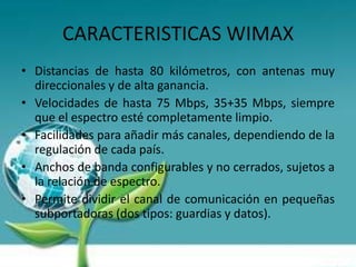 CARACTERISTICAS WIMAX
• Distancias de hasta 80 kilómetros, con antenas muy
  direccionales y de alta ganancia.
• Velocidades de hasta 75 Mbps, 35+35 Mbps, siempre
  que el espectro esté completamente limpio.
• Facilidades para añadir más canales, dependiendo de la
  regulación de cada país.
• Anchos de banda configurables y no cerrados, sujetos a
  la relación de espectro.
• Permite dividir el canal de comunicación en pequeñas
  subportadoras (dos tipos: guardias y datos).
 