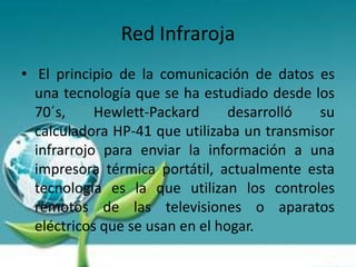 Red Infraroja
• El principio de la comunicación de datos es
  una tecnología que se ha estudiado desde los
  70´s,     Hewlett-Packard      desarrolló  su
  calculadora HP-41 que utilizaba un transmisor
  infrarrojo para enviar la información a una
  impresora térmica portátil, actualmente esta
  tecnología es la que utilizan los controles
  remotos de las televisiones o aparatos
  eléctricos que se usan en el hogar.
 