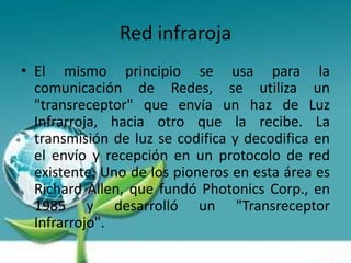 Red infraroja
• El mismo principio se usa para la
  comunicación de Redes, se utiliza un
  "transreceptor" que envía un haz de Luz
  Infrarroja, hacia otro que la recibe. La
  transmisión de luz se codifica y decodifica en
  el envío y recepción en un protocolo de red
  existente. Uno de los pioneros en esta área es
  Richard Allen, que fundó Photonics Corp., en
  1985 y desarrolló un "Transreceptor
  Infrarrojo".
 