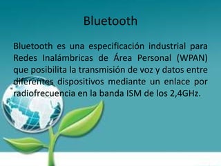 Bluetooth
Bluetooth es una especificación industrial para
Redes Inalámbricas de Área Personal (WPAN)
que posibilita la transmisión de voz y datos entre
diferentes dispositivos mediante un enlace por
radiofrecuencia en la banda ISM de los 2,4GHz.
 