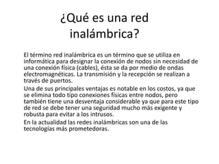 ¿Qué es una red
              inalámbrica?
El término red inalámbrica es un término que se utiliza en
informática para designar la conexión de nodos sin necesidad de
una conexión física (cables), ésta se da por medio de ondas
electromagnéticas. La transmisión y la recepción se realizan a
través de puertos.
Una de sus principales ventajas es notable en los costos, ya que
se elimina todo tipo conexiones físicas entre nodos, pero
también tiene una desventaja considerable ya que para este tipo
de red se debe tener una seguridad mucho más exigente y
robusta para evitar a los intrusos.
En la actualidad las redes inalámbricas son una de las
tecnologías más prometedoras.
 