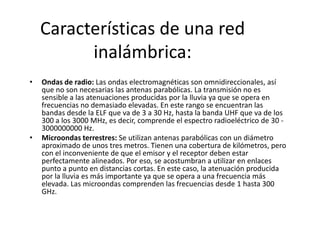 Características de una red
          inalámbrica:
•   Ondas de radio: Las ondas electromagnéticas son omnidireccionales, así
    que no son necesarias las antenas parabólicas. La transmisión no es
    sensible a las atenuaciones producidas por la lluvia ya que se opera en
    frecuencias no demasiado elevadas. En este rango se encuentran las
    bandas desde la ELF que va de 3 a 30 Hz, hasta la banda UHF que va de los
    300 a los 3000 MHz, es decir, comprende el espectro radioeléctrico de 30 -
    3000000000 Hz.
•   Microondas terrestres: Se utilizan antenas parabólicas con un diámetro
    aproximado de unos tres metros. Tienen una cobertura de kilómetros, pero
    con el inconveniente de que el emisor y el receptor deben estar
    perfectamente alineados. Por eso, se acostumbran a utilizar en enlaces
    punto a punto en distancias cortas. En este caso, la atenuación producida
    por la lluvia es más importante ya que se opera a una frecuencia más
    elevada. Las microondas comprenden las frecuencias desde 1 hasta 300
    GHz.
 