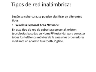 Tipos de red inalámbrica:
Según su cobertura, se pueden clasificar en diferentes
tipos:
• Wireless Personal Area Network:
En este tipo de red de cobertura personal, existen
tecnologías basadas en HomeRF (estándar para conectar
todos los teléfonos móviles de la casa y los ordenadores
mediante un aparato Bluetooth, ZigBee.
 