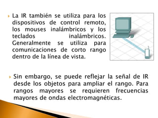  La IR también se utiliza para los 
dispositivos de control remoto, 
los mouses inalámbricos y los 
teclados inalámbricos. 
Generalmente se utiliza para 
comunicaciones de corto rango 
dentro de la línea de vista. 
 Sin embargo, se puede reflejar la señal de IR 
desde los objetos para ampliar el rango. Para 
rangos mayores se requieren frecuencias 
mayores de ondas electromagnéticas. 
 