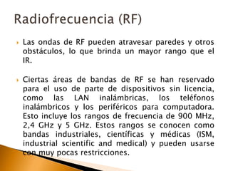  Las ondas de RF pueden atravesar paredes y otros 
obstáculos, lo que brinda un mayor rango que el 
IR. 
 Ciertas áreas de bandas de RF se han reservado 
para el uso de parte de dispositivos sin licencia, 
como las LAN inalámbricas, los teléfonos 
inalámbricos y los periféricos para computadora. 
Esto incluye los rangos de frecuencia de 900 MHz, 
2,4 GHz y 5 GHz. Estos rangos se conocen como 
bandas industriales, científicas y médicas (ISM, 
industrial scientific and medical) y pueden usarse 
con muy pocas restricciones. 
 