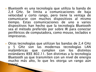  Bluetooth es una tecnología que utiliza la banda de 
2,4 GHz. Se limita a comunicaciones de baja 
velocidad y corto rango, pero tiene la ventaja de 
comunicarse con muchos dispositivos al mismo 
tiempo. Estas comunicaciones de uno a varios 
dispositivos han hecho que la tecnología Bluetooth 
sea el método preferido por sobre IR para conectar 
periféricos de computadora, como mouse, teclados e 
impresoras. 
 Otras tecnologías que utilizan las bandas de 2,4 GHz 
y 5 GHz son las modernas tecnologías LAN 
inalámbricas que cumplen con los distintos 
estándares IEEE 802.11. Son distintas a la tecnología 
Bluetooth ya que transmiten con un nivel de energía 
mucho más alto, lo que les otorga un rango aún 
mayor. 
 