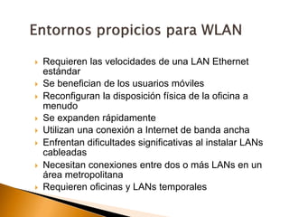  Requieren las velocidades de una LAN Ethernet 
estándar 
 Se benefician de los usuarios móviles 
 Reconfiguran la disposición física de la oficina a 
menudo 
 Se expanden rápidamente 
 Utilizan una conexión a Internet de banda ancha 
 Enfrentan dificultades significativas al instalar LANs 
cableadas 
 Necesitan conexiones entre dos o más LANs en un 
área metropolitana 
 Requieren oficinas y LANs temporales 
 