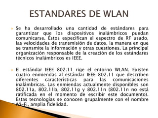  Se ha desarrollado una cantidad de estándares para 
garantizar que los dispositivos inalámbricos puedan 
comunicarse. Éstos especifican el espectro de RF usado, 
las velocidades de transmisión de datos, la manera en que 
se transmite la información y otras cuestiones. La principal 
organización responsable de la creación de los estándares 
técnicos inalámbricos es IEEE. 
 El estándar IEEE 802.11 rige el entorno WLAN. Existen 
cuatro enmiendas al estándar IEEE 802.11 que describen 
diferentes características para las comunicaciones 
inalámbricas. Las enmiendas actualmente disponibles son 
802.11a, 802.11b, 802.11g y 802.11n (802.11n no está 
ratificada en el momento de escribir este documento). 
Estas tecnologías se conocen grupalmente con el nombre 
Wi-Fi, amplia fidelidad. 
 